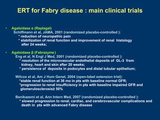 ERT for Fabry disease : main clinical trials

•   Agalsidase α (Replagal)
     Schiffmann et al, JAMA, 2001 (randomized placebo-controlled ):
       * reduction of neuropathic pain
       * stabilization of renal function and improvement of renal histology
         after 24 weeks;

•   Agalsidase β (Fabrazyme )
      Eng et al, N Engl J Med, 2001 (randomized placebo-controlled ):
        * resolution of the microvascular endothelial deposits of GL-3 from
          kidney, heart and skin after 20 weeks;
        * persistence of deposits in podocytes and distal tubular epithelium;

      Wilcox et al, Am J Hum Genet, 2004 (open-label extension trial):
        *stable renal function at 36 mo in pts with baseline normal GFR;
        *progression to renal insufficiency in pts with baseline impaired GFR and
         glomerulosclerosis≥ 50%

      Benikazemi et al, Ann Intern Med, 2007 (randomized placebo-controlled ):
        * slowed progression to renal, cardiac, and cerebrovascular complications and
          death in pts with advanced Fabry disease
 
