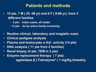 Patients and methods
• 15 pts, 7 M ( 25 -46 yr) and 8 F ( 8-69 yr), from 3
  different families
     - 3 pts - index cases, all males
     - 12 pts - dx by active family screening

•   Routine clinical, laboratory and imagistic exam
•   Clinical pedigree analysis
•   Plasma and leukocytes α-Gal activity (14 pts)
•   DNA analysis ( 11 pts from 2 families)
•   Renal biopsy (4 pts, TEM in 2 pts)
•   Enzyme replacement therapy ( 7 pts):
          agalsidase β ( Fabrazyme® ) 1 mg/Kg biweekly
 