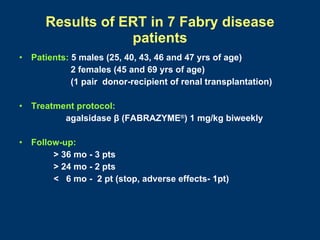 Results of ERT in 7 Fabry disease
                   patients
•   Patients: 5 males (25, 40, 43, 46 and 47 yrs of age)
              2 females (45 and 69 yrs of age)
              (1 pair donor-recipient of renal transplantation)

•   Treatment protocol:
           agalsidase β (FABRAZYME®) 1 mg/kg biweekly

•   Follow-up:
         > 36 mo - 3 pts
         > 24 mo - 2 pts
         < 6 mo - 2 pt (stop, adverse effects- 1pt)
 