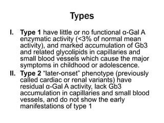 Types
I. Type 1 have little or no functional α-Gal A
enzymatic activity (<3% of normal mean
activity), and marked accumulation of Gb3
and related glycolipids in capillaries and
small blood vessels which cause the major
symptoms in childhood or adolescence.
II. Type 2 “later-onset” phenotype (previously
called cardiac or renal variants) have
residual α-Gal A activity, lack Gb3
accumulation in capillaries and small blood
vessels, and do not show the early
manifestations of type 1
 