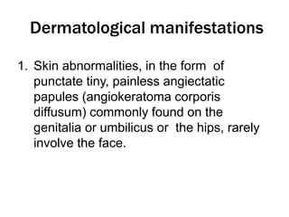 Dermatological manifestations
1. Skin abnormalities, in the form of
punctate tiny, painless angiectatic
papules (angiokeratoma corporis
diffusum) commonly found on the
genitalia or umbilicus or the hips, rarely
involve the face.
 