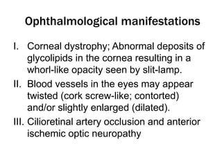 Ophthalmological manifestations
I. Corneal dystrophy; Abnormal deposits of
glycolipids in the cornea resulting in a
whorl-like opacity seen by slit-lamp.
II. Blood vessels in the eyes may appear
twisted (cork screw-like; contorted)
and/or slightly enlarged (dilated).
III. Cilioretinal artery occlusion and anterior
ischemic optic neuropathy
 