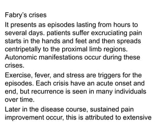 Fabry’s crises
It presents as episodes lasting from hours to
several days. patients suffer excruciating pain
starts in the hands and feet and then spreads
centripetally to the proximal limb regions.
Autonomic manifestations occur during these
crises.
Exercise, fever, and stress are triggers for the
episodes. Each crisis have an acute onset and
end, but recurrence is seen in many individuals
over time.
Later in the disease course, sustained pain
improvement occur, this is attributed to extensive
 
