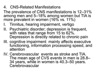 4. CNS-Related Manifestations
The prevalence of CNS manifestations is 12–31%
among men and 5–18% among women but TIA is
more prevalent in women (16% vs. 11%)
I. Tinnitus, hearing impairment, vertigo
II. Psychiatric disorder; depression is frequent,
with rates that range from 15 to 62%.
Depression is directly related to chronic pain
III. cognitive impairment mainly affects executive
functioning, information processing speed, and
attention
IV. Cerebrovascular events as stroke and TIA.
The mean age of CVS events in men is 28.8–
34 years, while in women is 40.3–50 years.
Cerebrovascular
 