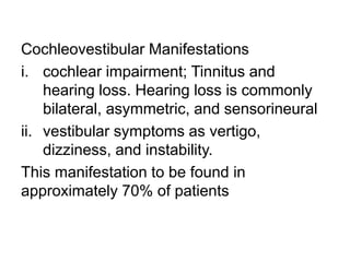 Cochleovestibular Manifestations
i. cochlear impairment; Tinnitus and
hearing loss. Hearing loss is commonly
bilateral, asymmetric, and sensorineural
ii. vestibular symptoms as vertigo,
dizziness, and instability.
This manifestation to be found in
approximately 70% of patients
 