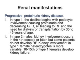 Renal manifestations
Progressive proteinuric kidney disease.
i. In type 1, the decline begins with podocyte
involvement causing proteinuria and
decreasing GFR, all leading to RF and the
need for dialysis or transplantation by 35 to
45 years of age.
ii. In type 2 males, kidney involvement occurs
in the 4th decade or later, but some patients
do not develop RF. Kidney involvement in
type 1 female heterozygotes is more
variable. 10-15% of type 1 females develop
kidney failure.
 
