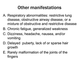 Other manifestations
A. Respiratory abnormalities: restrictive lung
disease, obstructive airway disease, or a
mixture of obstructive and restrictive disease
B. Chronic fatigue, generalized weakness
C. Dizziness, headache, nausea, and/or
vomiting
D. Delayed puberty, lack of or sparse hair
growth
E. Rarely malformation of the joints of the
fingers
 