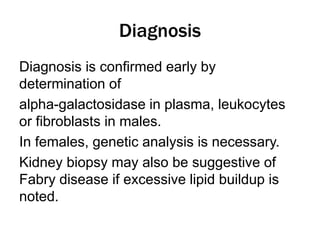 Diagnosis
Diagnosis is confirmed early by
determination of
alpha-galactosidase in plasma, leukocytes
or fibroblasts in males.
In females, genetic analysis is necessary.
Kidney biopsy may also be suggestive of
Fabry disease if excessive lipid buildup is
noted.
 
