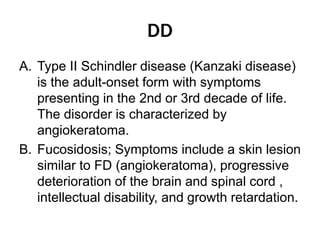 DD
A. Type II Schindler disease (Kanzaki disease)
is the adult-onset form with symptoms
presenting in the 2nd or 3rd decade of life.
The disorder is characterized by
angiokeratoma.
B. Fucosidosis; Symptoms include a skin lesion
similar to FD (angiokeratoma), progressive
deterioration of the brain and spinal cord ,
intellectual disability, and growth retardation.
 