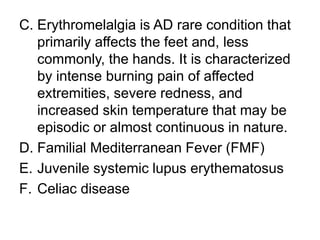 C. Erythromelalgia is AD rare condition that
primarily affects the feet and, less
commonly, the hands. It is characterized
by intense burning pain of affected
extremities, severe redness, and
increased skin temperature that may be
episodic or almost continuous in nature.
D. Familial Mediterranean Fever (FMF)
E. Juvenile systemic lupus erythematosus
F. Celiac disease
 