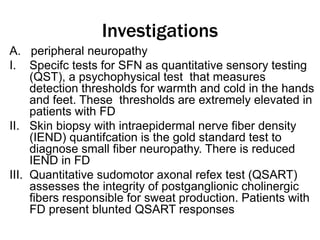 Investigations
A. peripheral neuropathy
I. Specifc tests for SFN as quantitative sensory testing
(QST), a psychophysical test that measures
detection thresholds for warmth and cold in the hands
and feet. These thresholds are extremely elevated in
patients with FD
II. Skin biopsy with intraepidermal nerve fiber density
(IEND) quantifcation is the gold standard test to
diagnose small fiber neuropathy. There is reduced
IEND in FD
III. Quantitative sudomotor axonal refex test (QSART)
assesses the integrity of postganglionic cholinergic
fibers responsible for sweat production. Patients with
FD present blunted QSART responses
 