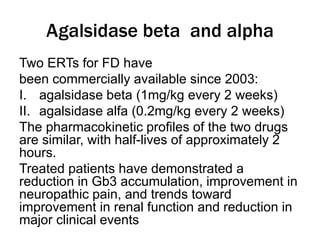 Agalsidase beta and alpha
Two ERTs for FD have
been commercially available since 2003:
I. agalsidase beta (1mg/kg every 2 weeks)
II. agalsidase alfa (0.2mg/kg every 2 weeks)
The pharmacokinetic profiles of the two drugs
are similar, with half-lives of approximately 2
hours.
Treated patients have demonstrated a
reduction in Gb3 accumulation, improvement in
neuropathic pain, and trends toward
improvement in renal function and reduction in
major clinical events
 