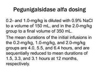 Pegunigalsidase alfa dosing
0.2- and 1.0-mg/kg is diluted with 0.9% NaCl
to a volume of 150 mL, and in the 2.0-mg/kg
group to a final volume of 350 mL.
The mean durations of the initial infusions in
the 0.2-mg/kg, 1.0-mg/kg, and 2.0-mg/kg
groups are 4.0, 5.5, and 6.4 hours, and are
sequentially reduced to mean durations of
1.5, 3.3, and 3.1 hours at 12 months,
respectively.
 
