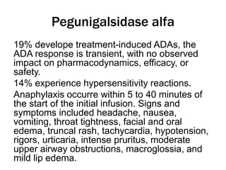 Pegunigalsidase alfa
19% develope treatment-induced ADAs, the
ADA response is transient, with no observed
impact on pharmacodynamics, efficacy, or
safety.
14% experience hypersensitivity reactions.
Anaphylaxis occurre within 5 to 40 minutes of
the start of the initial infusion. Signs and
symptoms included headache, nausea,
vomiting, throat tightness, facial and oral
edema, truncal rash, tachycardia, hypotension,
rigors, urticaria, intense pruritus, moderate
upper airway obstructions, macroglossia, and
mild lip edema.
 