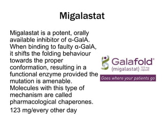 Migalastat
Migalastat is a potent, orally
available inhibitor of α-GalA.
When binding to faulty α-GalA,
it shifts the folding behaviour
towards the proper
conformation, resulting in a
functional enzyme provided the
mutation is amenable.
Molecules with this type of
mechanism are called
pharmacological chaperones.
123 mg/every other day
 