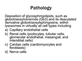 Pathology
Deposition of glycosphingolipids, such as
globotriaosylceramide (Gb3) and its deacylated
derivative globotriaosylsphingosine, within
lysosomes in virtually all cell types including
a) Capillary endothelial cells
b) Renal cells (podocytes, tubular cells,
glomerular endothelial, mesangial, and
interstitial cells)
c) Cardiac cells (cardiomyocytes and
fbroblasts)
d) Nerve cells
 