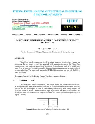 International Journal of Electrical Engineering and Technology (IJEET), ISSN 0976 –
6545(Print), ISSN 0976 – 6553(Online) Volume 4, Issue 2, March – April (2013), © IAEME
274
FABRY–PÉROT INTERFEROMETER PICOSECONDS DISPERSIVE
PROPERTIES
Elham Jasim Mohammad
Physics Department,Collage of Sciences/Al-Mustansiriyah University, Iraq,
ABSTRACT
Fabry-Pérot interferometers are used in optical modems, spectroscopy, lasers, and
astronomy. In this paper we used the coupled mode equation to design the Fabry–Pérot
interferometers and study the picosecond dispersion. Coupled mode analysis is widely used
in the field of integrated optoelectronics for the description of two coupled waves traveling in
the same direction. The program is written in MATLAB to simulate and analysis the Fabry–
Pérot properties.
Keywords: Coupled Mode Theory, Fabry–Pérot Interferometer, Finesse.
I. INTRODUCTION
The Fabry-Perot interferometer (FPI) is a simple device that relies on the interference
of multiple beams. The interferometer consists of two parallel semi-transparent reflective
surfaces that are well aligned to form an optical Fabry-Perot cavity with cavity length L and
refractive index n. When a monochromatic input light enters the Fabry-Perot cavity, two
reflections at the two surfaces with amplitudes of A1 and A2 are generated respectively as in
Figure 1 below:
Figure 1: Basic structure of a Fabry-Perot Interferometer [1].
INTERNATIONAL JOURNAL OF ELECTRICAL ENGINEERING
& TECHNOLOGY (IJEET)
ISSN 0976 – 6545(Print)
ISSN 0976 – 6553(Online)
Volume 4, Issue 2, March – April (2013), pp. 274-282
© IAEME: www.iaeme.com/ijeet.asp
Journal Impact Factor (2013): 5.5028 (Calculated by GISI)
www.jifactor.com
IJEET
© I A E M E
 