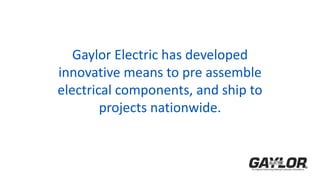 Gaylor Electric has developed
innovative means to pre assemble
electrical components, and ship to
projects nationwide.
 