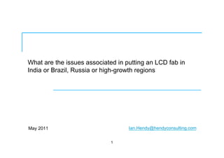 What are the issues associated in putting an LCD fab in
India or Brazil, Russia or high-growth regions
May 2011
1
Ian.Hendy@hendyconsulting.com
 