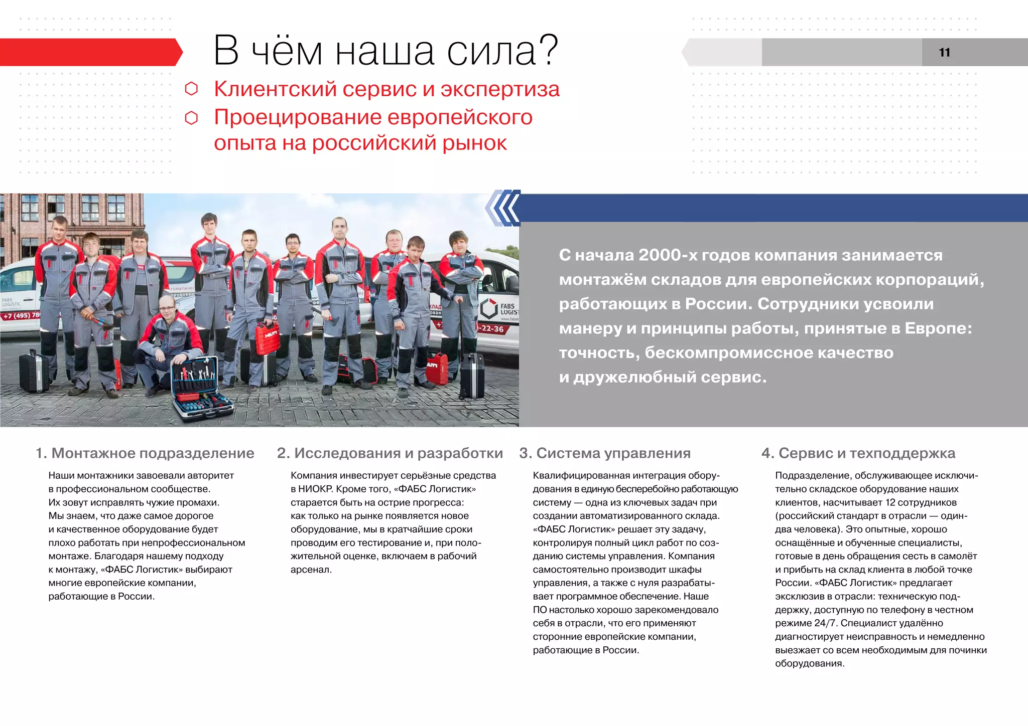 С начала 2000-х годов компания занимается
монтажём складов для европейских корпораций,
работающих в России. Сотрудники усвоили
манеру и принципы работы, принятые в Европе:
точность, бескомпромиссное качество
и дружелюбный сервис.
Клиентский сервис и экспертиза
Проецирование европейского
опыта на российский рынок
В чём наша сила?
1. Монтажное подразделение
Наши монтажники завоевали авторитет
в профессиональном сообществе.
Их зовут исправлять чужие промахи.
Мы знаем, что даже самое дорогое
и качественное оборудование будет
плохо работать при непрофессиональном
монтаже. Благодаря нашему подходу
к монтажу, «ФАБС Логистик» выбирают
многие европейские компании,
работающие в России.
2. Исследования и разработки
Компания инвестирует серьёзные средства
в НИОКР. Кроме того, «ФАБС Логистик»
старается быть на острие прогресса:
как только на рынке появляется новое
оборудование, мы в кратчайшие сроки
проводим его тестирование и, при поло-
жительной оценке, включаем в рабочий
арсенал.
4. Сервис и техподдержка
Подразделение, обслуживающее исключи-
тельно складское оборудование наших
клиентов, насчитывает 12 сотрудников
(российский стандарт в отрасли — один-
два человека). Это опытные, хорошо
оснащённые и обученные специалисты,
готовые в день обращения сесть в самолёт
и прибыть на склад клиента в любой точке
России. «ФАБС Логистик» предлагает
эксклюзив в отрасли: техническую под-
держку, доступную по телефону в честном
режиме 24/7. Специалист удалённо
диагностирует неисправность и немедленно
выезжает со всем необходимым для починки
оборудования.
3. Система управления
Квалифицированная интеграция обору-
дования в единую бесперебойно работающую
систему — одна из ключевых задач при
создании автоматизированного склада.
«ФАБС Логистик» решает эту задачу,
контролируя полный цикл работ по соз-
данию системы управления. Компания
самостоятельно производит шкафы
управления, а также с нуля разрабаты-
вает программное обеспечение. Наше
ПО настолько хорошо зарекомендовало
себя в отрасли, что его применяют
сторонние европейские компании,
работающие в России.
11
 