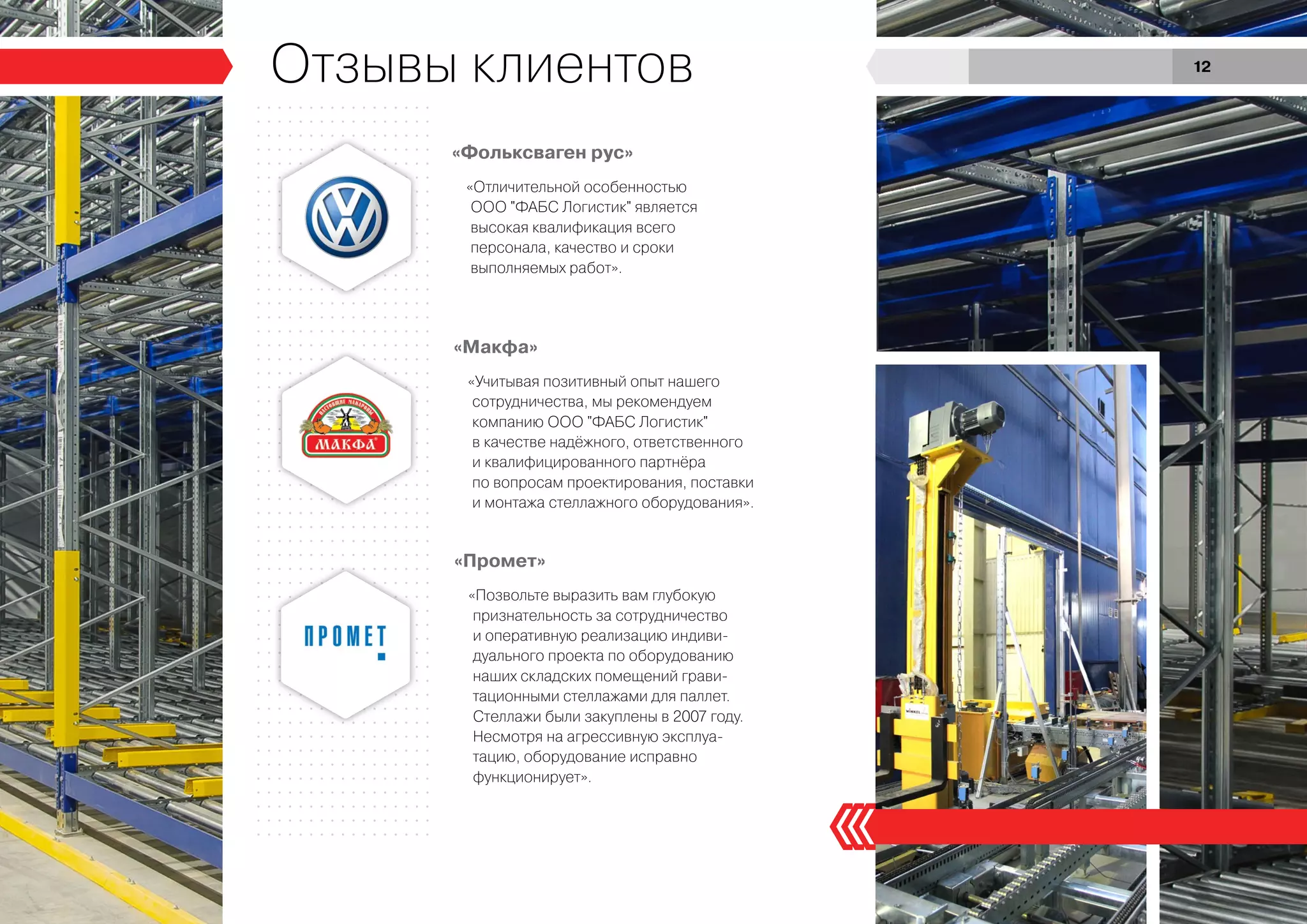 «Фольксваген рус»
«Макфа»
«Промет»
«Отличительной особенностью
ООО "ФАБС Логистик" является
высокая квалификация всего
персонала, качество и сроки
выполняемых работ».
«Учитывая позитивный опыт нашего
сотрудничества, мы рекомендуем
компанию ООО "ФАБС Логистик"
в качестве надёжного, ответственного
и квалифицированного партнёра
по вопросам проектирования, поставки
и монтажа стеллажного оборудования».
«Позвольте выразить вам глубокую
признательность за сотрудничество
и оперативную реализацию индиви-
дуального проекта по оборудованию
наших складских помещений грави-
тационными стеллажами для паллет.
Стеллажи были закуплены в 2007 году.
Несмотря на агрессивную эксплуа-
тацию, оборудование исправно
функционирует».
Отзывы клиентов 12
 