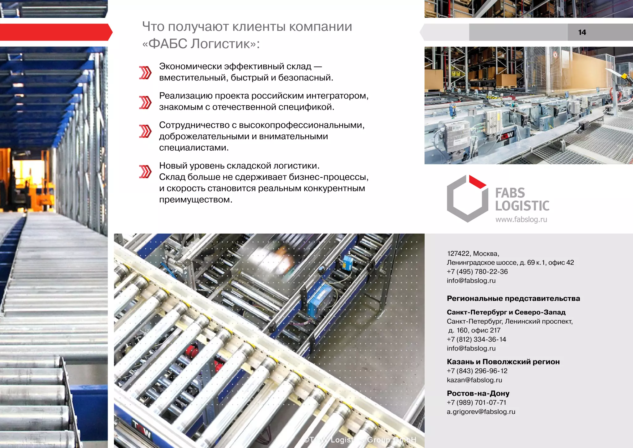 Что получают клиенты компании
«ФАБС Логистик»:
Экономически эффективный склад —
вместительный, быстрый и безопасный.
Реализацию проекта российским интегратором,
знакомым с отечественной спецификой.
Сотрудничество с высокопрофессиональными,
доброжелательными и внимательными
специалистами.
Новый уровень складской логистики.
Склад больше не сдерживает бизнес-процессы,
и скорость становится реальным конкурентным
преимуществом.
www.fabslog.ru
127422, Москва,
Ленинградское шоссе, д. 69 к.1, офис 42
+7 (495) 780-22-36
info@fabslog.ru
Региональные представительства
Санкт-Петербург и Северо-Запад
Санкт-Петербург, Ленинский проспект,
д. 160, офис 217
+7 (812) 334-36-14
info@fabslog.ru
Казань и Поволжский регион
+7 (843) 296-96-12
kazan@fabslog.ru
Ростов-на-Дону
+7 (989) 701-07-71
a.grigorev@fabslog.ru
14
 