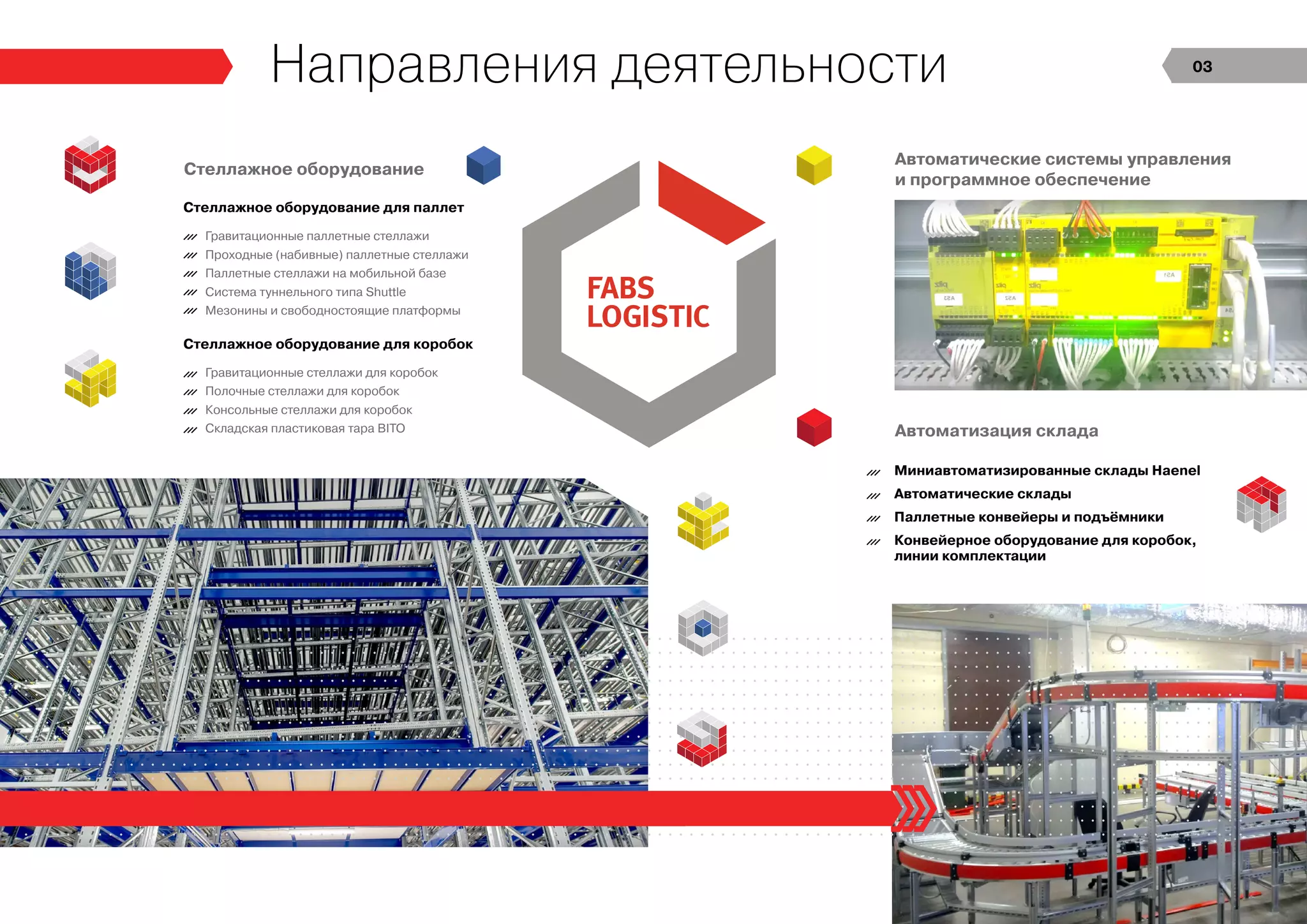 Стеллажное оборудование для паллет
Гравитационные паллетные стеллажи
Проходные (набивные) паллетные стеллажи
Паллетные стеллажи на мобильной базе
Система туннельного типа Shuttle
Мезонины и свободностоящие платформы
Миниавтоматизированные склады Haenel
Автоматические склады
Паллетные конвейеры и подъёмники
Конвейерное оборудование для коробок,
линии комплектации
Стеллажное оборудование для коробок
Гравитационные стеллажи для коробок
Полочные стеллажи для коробок
Консольные стеллажи для коробок
Складская пластиковая тара BITO
Автоматические системы управления
и программное обеспечение
Автоматизация склада
Стеллажное оборудование
Направления деятельности 03
 