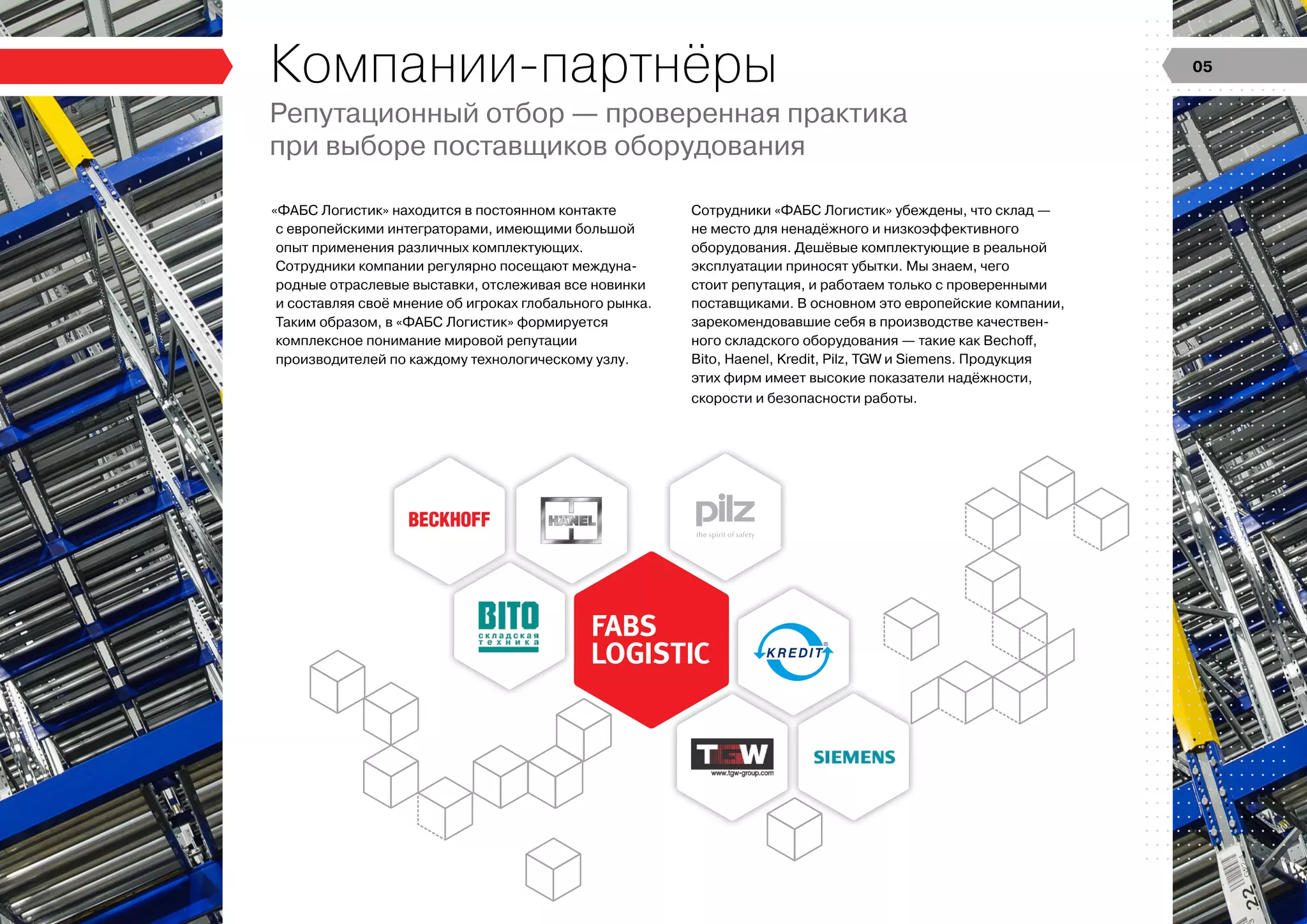 Компании-партнёры
Репутационный отбор — проверенная практика
при выборе поставщиков оборудования
«ФАБС Логистик» находится в постоянном контакте
с европейскими интеграторами, имеющими большой
опыт применения различных комплектующих.
Сотрудники компании регулярно посещают междуна-
родные отраслевые выставки, отслеживая все новинки
и составляя своё мнение об игроках глобального рынка.
Таким образом, в «ФАБС Логистик» формируется
комплексное понимание мировой репутации
производителей по каждому технологическому узлу.
Сотрудники «ФАБС Логистик» убеждены, что склад —
не место для ненадёжного и низкоэффективного
оборудования. Дешёвые комплектующие в реальной
эксплуатации приносят убытки. Мы знаем, чего
стоит репутация, и работаем только с проверенными
поставщиками. В основном это европейские компании,
зарекомендовавшие себя в производстве качествен-
ного складского оборудования — такие как Bechoff,
Bito, Haenel, Kredit, Pilz, TGW и Siemens. Продукция
этих фирм имеет высокие показатели надёжности,
скорости и безопасности работы.
05
 