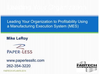 FABTECH ATLANTA 2014
Leading Your Organization
Leading Your Organization to Profitability Using
a Manufacturing Execution System (MES)
Mike LeRoy
www.paperlessllc.com
262-354-3220
 