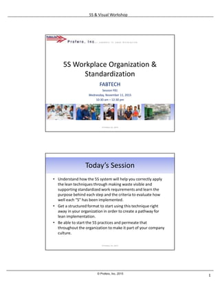 5S & Visual Workshop
1© Profero, Inc. 2015
5S Workplace Organization &
Standardization
FABTECH
Session F81
Wednesday, November 11, 2015
10:30 am – 12:30 pm
© Profero, Inc. 2015
Today’s Session
• Understand how the 5S system will help you correctly apply
the lean techniques through making waste visible and
supporting standardized work requirements and learn the
purpose behind each step and the criteria to evaluate how
well each “S” has been implemented.
• Get a structured format to start using this technique right
away in your organization in order to create a pathway for
lean implementation.
• Be able to start the 5S practices and permeate that
throughout the organization to make it part of your company
culture.
© Profero, Inc. 2015
 