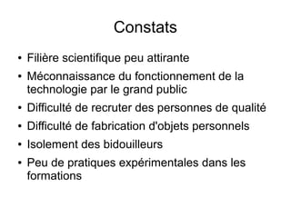 Constats
●   Filière scientifique peu attirante
●   Méconnaissance du fonctionnement de la
    technologie par le grand public
●   Difficulté de recruter des personnes de qualité
●   Difficulté de fabrication d'objets personnels
●   Isolement des bidouilleurs
●   Peu de pratiques expérimentales dans les
    formations
 