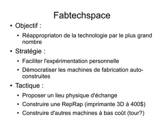 Fabtechspace
●   Objectif :
    ●   Réappropriaton de la technologie par le plus grand
        nombre
●   Stratégie :
    ●   Faciliter l'expérimentation personnelle
    ●   Démocratiser les machines de fabrication auto-
        construites
●   Tactique :
    ●   Proposer un lieu physique d'échange
    ●   Construire une RepRap (imprimante 3D à 400$)
    ●   Construire d'autres machines à bas coût (tour?)
 