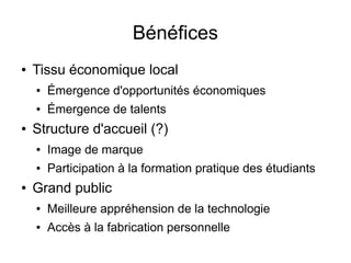 Bénéfices
●   Tissu économique local
    ●   Émergence d'opportunités économiques
    ●   Émergence de talents
●   Structure d'accueil (?)
    ●   Image de marque
    ●   Participation à la formation pratique des étudiants
●   Grand public
    ●   Meilleure appréhension de la technologie
    ●   Accès à la fabrication personnelle
 