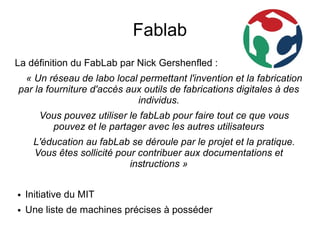 Fablab
La définition du FabLab par Nick Gershenfled :
 « Un réseau de labo local permettant l'invention et la fabrication
par la fourniture d'accès aux outils de fabrications digitales à des
                            individus.
       Vous pouvez utiliser le fabLab pour faire tout ce que vous
         pouvez et le partager avec les autres utilisateurs
      L'éducation au fabLab se déroule par le projet et la pratique.
      Vous êtes sollicité pour contribuer aux documentations et
                             instructions »

●   Initiative du MIT
●   Une liste de machines précises à posséder
 