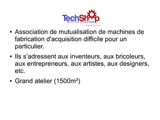 Techshop
●   Association de mutualisation de machines de
    fabrication d'acquisition difficile pour un
    particulier.
●   Ils s’adressent aux inventeurs, aux bricoleurs,
    aux entrepreneurs, aux artistes, aux designers,
    etc.
●   Grand atelier (1500m²)
 