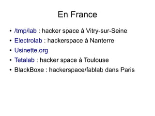 En France
●   /tmp/lab : hacker space à Vitry-sur-Seine
●   Electrolab : hackerspace à Nanterre
●   Usinette.org
●   Tetalab : hacker space à Toulouse
●   BlackBoxe : hackerspace/fablab dans Paris
 