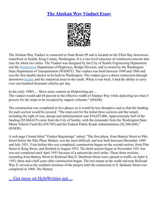 The Alaskan Way Viaduct Essay
The Alaskan Way Viaduct is connected to State Route 99 and is located on the Elliot Bay downtown
waterfront in Seattle, King County, Washington. It is a two level structure of reinforced concrete that
runs for about two miles. The Viaduct was designed by the City of Seattle Engineering Department
and the Washington Department of Highways, Bridge Division, and is owned by the Washington
State Department of Transportation (WSDOT). The viaduct was built between 1949 and 1966 and
was the first double decker to be built in Washington. The viaduct gave a direct connection through
downtown Seattle and the industrial areas to the south. When it was built, it had the ability to carry
over one hundred thousand vehicles per day.
In the early 1900's ... Show more content on Helpwriting.net ...
The viaduct would add 44 percent to the effective width of Alaskan Way while deducting less than 5
percent for the strips to be occupied by support columns." (HAER).
The construction was completed in five phases so it would be less disruptive and so that the funding
for each section would be secured. "The total cost for the initial three sections and the tunnel,
including the right of way, design and administration was $10,627,006. Approximately half of the
funding ($5,860,625) came from the City of Seattle, with the remainder from the Washington State
Motor Vehicle Fund ($2,459,783) and the Federal Public Roads Administration ($2,306,608)."
(HAER).
A web page I found titled "Viaduct Beginnings" stated, "The first phase, from Battery Street to Pike
Street below the Pike Place Market, was the most difficult, and was built between December 1949
and July 1951. Even before this was completed, construction began on the second section, from Pike
Street to King Street, and finished in August 1952. The third section began in November 1951 but
was not completed until April 1953 because of a nationwide steel strike. These three sections,
extending from Battery Street to Railroad Way/S. Dearborn Street were opened to traffic on April 4,
1953, three and a half years after construction began. The two ramps at the south end near Railroad
Way S. served as the southern terminus of the project until the connection to S. Spokane Street was
completed in 1960. The Battery
... Get more on HelpWriting.net ...
 