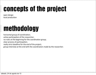 concepts of the project
open	
  design
local	
  produc/on
methodology
horizontal	
  group	
  of	
  coordina/on;
ac/ve	
  par/cipa/on	
  of	
  the	
  researcher;
no	
  rules	
  at	
  the	
  beginning	
  for	
  the	
  coordina/on	
  group;
clear	
  process	
  of	
  par/cipa/on;
really	
  strict	
  deadline	
  for	
  the	
  end	
  of	
  the	
  project;	
  
group	
  interview	
  at	
  the	
  end	
  with	
  the	
  coordinators	
  made	
  by	
  the	
  researcher.
sábado, 24 de agosto de 13
 