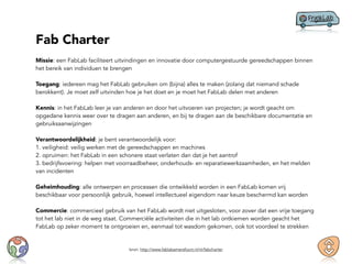 Fab Charter
Missie: een FabLab faciliteert uitvindingen en innovatie door computergestuurde gereedschappen binnen
het bereik van individuen te brengen
Toegang: iedereen mag het FabLab gebruiken om (bijna) alles te maken (zolang dat niemand schade
berokkent). Je moet zelf uitvinden hoe je het doet en je moet het FabLab delen met anderen
Kennis: in het FabLab leer je van anderen en door het uitvoeren van projecten; je wordt geacht om
opgedane kennis weer over te dragen aan anderen, en bij te dragen aan de beschikbare documentatie en
gebruiksaanwijzingen
Verantwoordelijkheid: je bent verantwoordelijk voor:
1. veiligheid: veilig werken met de gereedschappen en machines
2. opruimen: het FabLab in een schonere staat verlaten dan dat je het aantrof
3. bedrijfsvoering: helpen met voorraadbeheer, onderhouds- en reparatiewerkzaamheden, en het melden
van incidenten
Geheimhouding: alle ontwerpen en processen die ontwikkeld worden in een FabLab komen vrij
beschikbaar voor persoonlijk gebruik, hoewel intellectueel eigendom naar keuze beschermd kan worden
Commercie: commercieel gebruik van het FabLab wordt niet uitgesloten, voor zover dat een vrije toegang
tot het lab niet in de weg staat. Commerciële activiteiten die in het lab ontkiemen worden geacht het
FabLab op zeker moment te ontgroeien en, eenmaal tot wasdom gekomen, ook tot voordeel te strekken
bron: http://www.fablabamersfoort.nl/nl/fabcharter
 