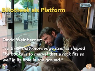 “To think that knowledge itself is shaped
like books is to marvel that a rock ﬁts so
well in its hole in the ground.”
David Weinberger:
Biliotheek als Platform
 