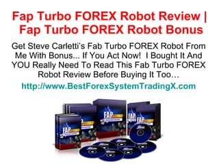 Fap Turbo FOREX Robot Review |  Fap Turbo FOREX Robot Bonus Get Steve Carletti’s Fab Turbo FOREX Robot From Me With Bonus... If You Act Now!  I Bought It And YOU Really Need To Read This Fab Turbo FOREX Robot Review Before Buying It Too… http://www.BestForexSystemTradingX.com 