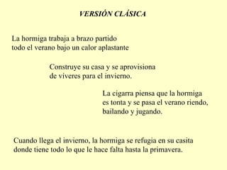 VERSIÓN CLÁSICA La hormiga trabaja a brazo partido todo el verano bajo un calor  a plastante Construye su casa y se aprovisiona de víveres para el invierno. La cigarra piensa que la hormiga es tonta y se pasa el verano riendo, bailando y jugando. Cuando llega el invierno, la hormiga se refugia en su casita donde tiene todo lo que le hace falta hasta la primavera. 
