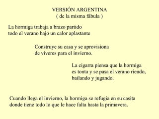 VERSIÓN ARGENTINA ( de la misma fábula ) La hormiga trabaja a brazo partido todo el verano bajo un calor  a plastante Construye su casa y se aprovisiona de víveres para el invierno. La cigarra piensa que la hormiga es tonta y se pasa el verano riendo, bailando y jugando. Cuando llega el invierno, la hormiga se refugia en su casita donde tiene todo lo que le hace falta hasta la primavera. 