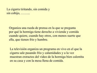 La cigarra tiritando, sin comida y sin cobijo, ……... Organiza una rueda de prensa en la que se pregunta por qué la hormiga tiene derecho a vivienda y comida cuando quiere, cuando hay otros, con menos suerte que ella, que tienen frío y hambre. La televisión organiza un programa en vivo en el que la cigarra sale pasando frío y calamidades y a la vez muestran extractos del video de la hormiga bien calentita en su casa y con la mesa llena de comida. 