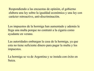 Respondiendo a las encuestas de opinión, el gobierno elabora una ley sobre la igualdad económica y una ley con carácter retroactivo, anti-discriminación. Los impuestos de la hormiga han aumentado y además le llega una multa porque no contrató a la cigarra como ayudante en verano.  Las autoridades embargan la casa de la hormiga, ya que esta no tiene suficiente dinero para pagar la multa y los impuestos. La hormiga se va de Argentina y se instala con éxito en Suiza.  