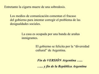 Entretanto la cigarra muere de una sobredosis.  Los medios de comunicación comentan el fracaso del gobierno para intentar corregir el problema de las desigualdades sociales. La casa es ocupada por una banda de arañas inmigrantes.  El gobierno se felicita por la “diversidad cultural” de Argentina.  Fin de VERSIÓN Argentina …... … ... y fin de la República Argentina 