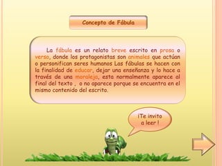 Concepto de Fábula
La fábula es un relato breve escrito en prosa o
verso, donde los protagonistas son animales que actúan
o personifican seres humanos Las fábulas se hacen con
la finalidad de educar, dejar una enseñanza y lo hace a
través de una moraleja, esta normalmente aparece al
final del texto , o no aparece porque se encuentra en el
mismo contenido del escrito.
¡Te invito
a leer !
 