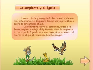 La serpiente y el águila
Una serpiente y un águila luchaban entre sí en un
conflicto mortal. La serpiente llevaba ventaja y estuvo a
punto de estrangular al ave.
Un campesino las vio y, corriendo, atacó a la
feroz serpiente y dejó al águila salir libre, la serpiente
irritada por la fuga de su presa, inyectó su veneno en el
cuerno en el que el campesino llevaba su agua.
 