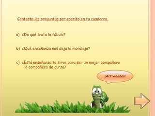 ¡Actividades!
a) ¿De qué trata la fábula?
b) ¿Qué enseñanza nos deja la moraleja?
c) ¿Está enseñanza te sirve para ser un mejor compañero
o compañera de curso?
Contesta las preguntas por escrito en tu cuaderno.
 