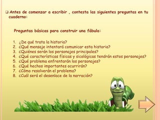 Antes de comenzar a escribir , contesta las siguientes preguntas en tu
cuaderno:
Preguntas básicas para construir una fábula:
1. ¿De qué trata la historia?
2. ¿Qué mensaje intentará comunicar esta historia?
3. ¿Quiénes serán los personajes principales?
4. ¿Qué características físicas y sicológicas tendrán estos personajes?
5. ¿Qué problema enfrentarán los personajes?
6. ¿Qué hechos importantes ocurrirán?
7. ¿Cómo resolverán el problema?
8. ¿Cuál será el desenlace de la narración?
 